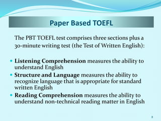 Paper Based TOEFL
The PBT TOEFL test comprises three sections plus a
30-minute writing test (the Test of Written English):
 Listening Comprehension measures the ability to
understand English
 Structure and Language measures the ability to
recognize language that is appropriate for standard
written English
 Reading Comprehension measures the ability to
understand non-technical reading matter in English
8
 