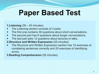 9
Paper Based Test
1.Listening (30 – 40 minutes)
 The Listening section consists of 3 parts.
 The first one contains 30 questions about short conversations.
 The second part has 8 questions about longer conversations.
 The last part asks 12 questions about lectures or talks.
2.Structure and Written Expression (25 minutes)
 The Structure and Written Expression section has 15 exercises of
completing sentences correctly and 25 exercises of identifying
errors.
3.Reading Comprehension (55 minutes)
 