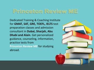 Dedicated Training & Coaching Institute
for GMAT, SAT, GRE, TOEFL, IELTS test
preparation classes and admission
consultant in Dubai, Sharjah, Abu
Dhabi and Alain. Get personalized
guidance, counseling, information,
practice tests from
Princeton Review ME for studying
abroad.
 