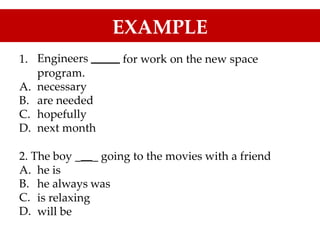 EXAMPLE
1. Engineers for work on the new space
program.
necessary
are needed
hopefully
next month
A.
B.
C.
D.
2. The boy _ _ going to the movies with a friend
A.
B.
C.
D.
he
he
is
always was
is relaxing
will be
 