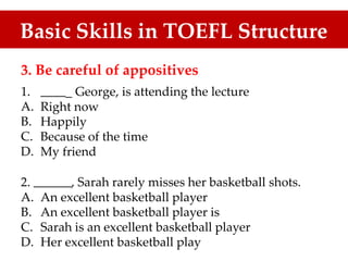Basic Skills in TOEFL Structure
3. Be careful of appositives
1.
A.
B.
C.
D.
_ George, is attending the lecture
Right now
Happily
Because of the time
My friend
2. , Sarah rarely misses her basketball shots.
A.
B.
C.
D.
An excellent basketball player
An excellent basketball player is
Sarah is an excellent basketball player
Her excellent basketball play
 