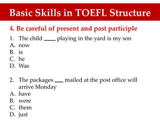Basic Skills in TOEFL Structure
4. Be careful of present and past participle
1.
A.
B.
C.
D.
The child
now
is
he
Was
playing in the yard is my son
2. The packages mailed at the post office will
arrive Monday
have
were
them
just
A.
B.
C.
D.
 