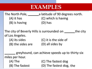 EXAMPLES
The North Pole,
(A) it has
(B) is having
a latitude of 90 degrees north.
(C) which is having
(D) has
The city of Beverly
of Los Angeles.
(A) its sides
Hills is surrounded on the city
(C) it is the side of
(D) all sides by
(B) the sides are
greyhound, can achieve speeds up to thirty-six
miles per hour.
(A) The
(B) The fastest
(C) The fastest dog
(D) The fastest dog, the
 