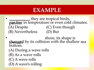 EXAMPLE
• they are tropical birds,
parrots
can live in temperature or even cold climates.
(A) Despite
(B) Nevertheless
(C) Even though
(D) But
•
towards
shore, its shape is
changed by its collision with the shallow
bottom.
sea
(A) During a wave rolls
(B) As a wave rolls
(C) A wave rolls
(D) A wave’s rolling
 
