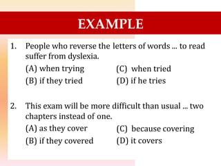 EXAMPLE
1. People who reverse the
suffer from dyslexia.
(A) when trying
(B) if they tried
letters of words ... to read
(C) when tried
(D) if he tries
2. This exam will be more difficult than usual ... two
chapters instead of
(A) as they cover
(B) if they covered
one.
(C) because covering
(D) it covers
 