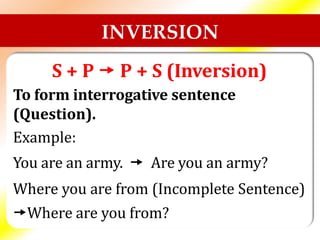 INVERSION
S + P  P + S (Inversion)
To form interrogative sentence
(Question).
Example:
You are an army.  Are you an army?
Where you are from (Incomplete Sentence)
Where are you from?
 