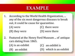 EXAMPLE
1. According to the World Health Organization, ...
any of the six most dangerous diseases to break
out, it could be
(A) were
(B) they were
cause for quarantine.
(C) there were
(D) were there
2. Featured at the Henry Ford Museum ... of antique
cars dating from
(A) is an exhibit
1865.
(C)
(D)
an exhibit is
which is an exhibit
(B) an exhibit
 