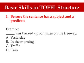 Basic Skills in TOEFL Structure
1. Be sure the sentence has a subject and a
predicate
Example:
was backed up for miles on the freeway.
A.
B.
C.
D.
Yesterday
In the morning
Traffic
Cars
 
