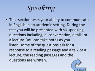 Speaking
• This section tests your ability to communicate
  in English in an academic setting. During the
  test you will be presented with six speaking
  questions including, a conversation, a talk, or
  a lecture. You can take notes as you
  listen, some of the questions ask for a
  response to a reading passage and a talk or a
  lecture, the reading passages and the
  questions are written.

                                          GO Back
 