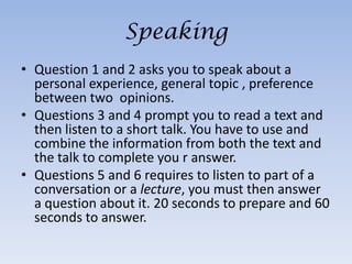 Speaking
• Question 1 and 2 asks you to speak about a
  personal experience, general topic , preference
  between two opinions.
• Questions 3 and 4 prompt you to read a text and
  then listen to a short talk. You have to use and
  combine the information from both the text and
  the talk to complete you r answer.
• Questions 5 and 6 requires to listen to part of a
  conversation or a lecture, you must then answer
  a question about it. 20 seconds to prepare and 60
  seconds to answer.
 