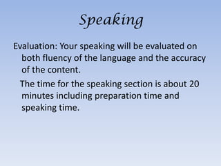 Speaking
Evaluation: Your speaking will be evaluated on
  both fluency of the language and the accuracy
  of the content.
 The time for the speaking section is about 20
  minutes including preparation time and
  speaking time.
 