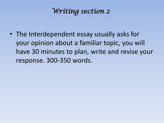 Writing section 2


• The Interdependent essay usually asks for
  your opinion about a familiar topic, you will
  have 30 minutes to plan, write and revise your
  response. 300-350 words.
 