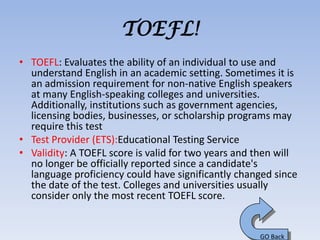 TOEFL!
• TOEFL: Evaluates the ability of an individual to use and
  understand English in an academic setting. Sometimes it is
  an admission requirement for non-native English speakers
  at many English-speaking colleges and universities.
  Additionally, institutions such as government agencies,
  licensing bodies, businesses, or scholarship programs may
  require this test
• Test Provider (ETS):Educational Testing Service
• Validity: A TOEFL score is valid for two years and then will
  no longer be officially reported since a candidate's
  language proficiency could have significantly changed since
  the date of the test. Colleges and universities usually
  consider only the most recent TOEFL score.


                                                     GO Back
 