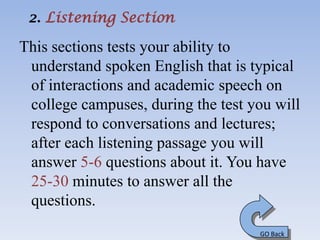 2. Listening Section

This sections tests your ability to
 understand spoken English that is typical
 of interactions and academic speech on
 college campuses, during the test you will
 respond to conversations and lectures;
 after each listening passage you will
 answer 5-6 questions about it. You have
 25-30 minutes to answer all the
 questions.
                                    GO Back
 
