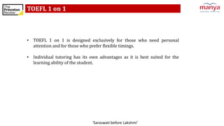 ‘Saraswati before Lakshmi’
TOEFL 1 on 1
• TOEFL 1 on 1 is designed exclusively for those who need personal
attention and for those who prefer flexible timings.
• Individual tutoring has its own advantages as it is best suited for the
learning ability of the student.
 