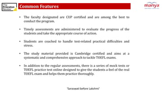 ‘Saraswati before Lakshmi’
Common Features
• The faculty designated are CUP certified and are among the best to
conduct the program.
• Timely assessments are administered to evaluate the progress of the
students and take the appropriate course of action.
• Students are coached to handle test-related practical difficulties and
stress.
• The study material provided is Cambridge certified and aims at a
systematic and comprehensive approach to tackle TOEFL exams.
• In addition to the regular assessments, there is a series of mock tests or
TOEFL practice test online designed to give the students a feel of the real
TOEFL exam and helps them practice thoroughly.
 