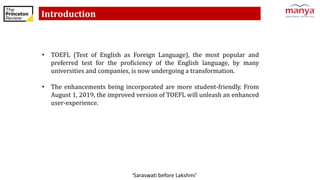 ‘Saraswati before Lakshmi’
Introduction
• TOEFL (Test of English as Foreign Language), the most popular and
preferred test for the proficiency of the English language, by many
universities and companies, is now undergoing a transformation.
• The enhancements being incorporated are more student-friendly. From
August 1, 2019, the improved version of TOEFL will unleash an enhanced
user-experience.
 