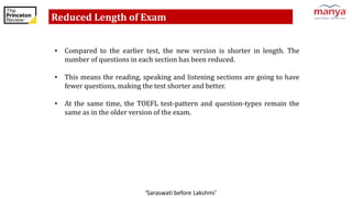 ‘Saraswati before Lakshmi’
Reduced Length of Exam
• Compared to the earlier test, the new version is shorter in length. The
number of questions in each section has been reduced.
• This means the reading, speaking and listening sections are going to have
fewer questions, making the test shorter and better.
• At the same time, the TOEFL test-pattern and question-types remain the
same as in the older version of the exam.
 