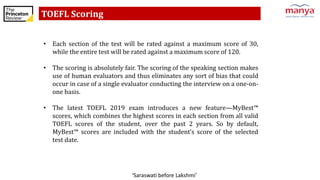 ‘Saraswati before Lakshmi’
TOEFL Scoring
• Each section of the test will be rated against a maximum score of 30,
while the entire test will be rated against a maximum score of 120.
• The scoring is absolutely fair. The scoring of the speaking section makes
use of human evaluators and thus eliminates any sort of bias that could
occur in case of a single evaluator conducting the interview on a one-on-
one basis.
• The latest TOEFL 2019 exam introduces a new feature—MyBest™
scores, which combines the highest scores in each section from all valid
TOEFL scores of the student, over the past 2 years. So by default,
MyBest™ scores are included with the student’s score of the selected
test date.
 