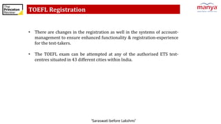 ‘Saraswati before Lakshmi’
TOEFL Registration
• There are changes in the registration as well in the systems of account-
management to ensure enhanced functionality & registration-experience
for the test-takers.
• The TOEFL exam can be attempted at any of the authorised ETS test-
centres situated in 43 different cities within India.
 