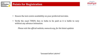 ‘Saraswati before Lakshmi’
Points for Registration
• Ensure the test-centre availability on your preferred test date.
• Verify the exact TOEFL fees in India to be paid as it is liable to vary
without any advance intimation.
Please visit the official website, www.ets.org, for the latest updates
 