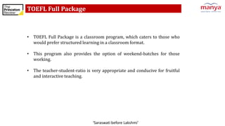 ‘Saraswati before Lakshmi’
TOEFL Full Package
• TOEFL Full Package is a classroom program, which caters to those who
would prefer structured learning in a classroom format.
• This program also provides the option of weekend-batches for those
working.
• The teacher-student-ratio is very appropriate and conducive for fruitful
and interactive teaching.
 