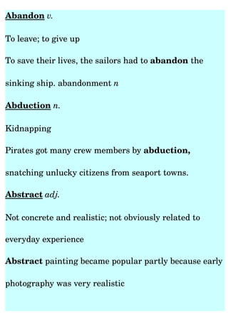 Abandon v. 

To leave; to give up 

To save their lives, the sailors had to abandon the 

sinking ship. abandonment n

Abduction n. 

Kidnapping

Pirates got many crew members by abduction, 

snatching unlucky citizens from seaport towns.

Abstract adj. 

Not concrete and realistic; not obviously related to 

everyday experience

Abstract painting became popular partly because early 

photography was very realistic
 