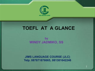 TOEFL AT A GLANCE 
1 
by 
WINDY JADMIKO, SS 
JIMS LANGUAGE COURSE (JLC) 
Telp. 087871876665, 081381642246 
 