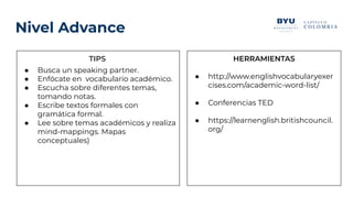 Nivel Advance
TIPS
● Busca un speaking partner.
● Enfócate en vocabulario académico.
● Escucha sobre diferentes temas,
tomando notas.
● Escribe textos formales con
gramática formal.
● Lee sobre temas académicos y realiza
mind-mappings. Mapas
conceptuales)
HERRAMIENTAS
● http://www.englishvocabularyexer
cises.com/academic-word-list/
● Conferencias TED
● https://learnenglish.britishcouncil.
org/
 