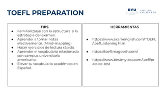 TOEFL PREPARATION
TIPS
● Familiarizarse con la estructura y la
estrategia del examen.
● Aprender a tomar notas
efectivamente. (Mind-mapping)
● Hacer ejercicios de lectura rápida.
● Aprender el vocabulario relacionado
con campus universitario
americano.
● Elevar tu vocabulario académico en
Español.
HERRAMIENTAS
● https://www.examenglish.com/TOEFL
/toeﬂ_listening.htm
● https://toeﬂ.magoosh.com/
● https://www.bestmytest.com/toeﬂ/pr
actice-test
 