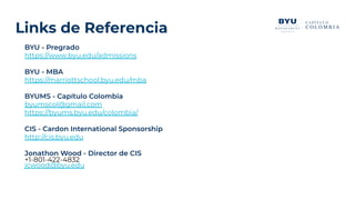 BYU - Pregrado
https://www.byu.edu/admissions
BYU - MBA
https://marriottschool.byu.edu/mba
BYUMS - Capítulo Colombia
byumscol@gmail.com
https://byums.byu.edu/colombia/
CIS - Cardon International Sponsorship
http://cis.byu.edu
Jonathon Wood - Director de CIS
+1-801-422-4832
jcwood@byu.edu
Links de Referencia
 