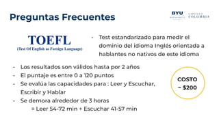 Preguntas Frecuentes
- Test estandarizado para medir el
dominio del idioma Inglés orientada a
hablantes no nativos de este idioma
- Los resultados son válidos hasta por 2 años
- El puntaje es entre 0 a 120 puntos
- Se evalúa las capacidades para : Leer y Escuchar,
Escribir y Hablar
- Se demora alrededor de 3 horas
= Leer 54-72 min + Escuchar 41-57 min
COSTO
~ $200
 
