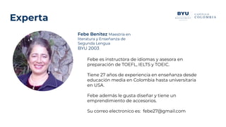 Febe Benitez Maestría en
literatura y Enseñanza de
Segunda Lengua
BYU 2003
Experta
Febe es instructora de idiomas y asesora en
preparación de TOEFL, IELTS y TOEIC.
Tiene 27 años de experiencia en enseñanza desde
educación media en Colombia hasta universitaria
en USA.
Febe además le gusta diseñar y tiene un
emprendimiento de accesorios.
Su correo electronico es: febe27@gmail.com
 