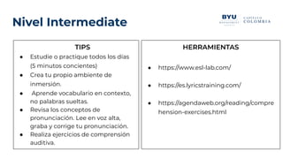 Nivel Intermediate
TIPS
● Estudie o practique todos los días
(5 minutos concientes)
● Crea tu propio ambiente de
inmersión.
● Aprende vocabulario en contexto,
no palabras sueltas.
● Revisa los conceptos de
pronunciación. Lee en voz alta,
graba y corrige tu pronunciación.
● Realiza ejercicios de comprensión
auditiva.
HERRAMIENTAS
● https://www.esl-lab.com/
● https://es.lyricstraining.com/
● https://agendaweb.org/reading/compre
hension-exercises.html
 