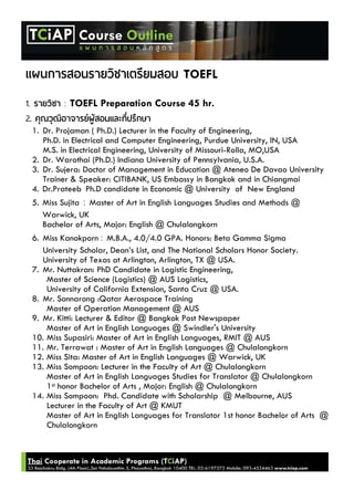 TOEFL
1. : TOEFL Preparation Course 45 hr.
2.
1. Dr. Projaman ( Ph.D.) Lecturer in the Faculty of Engineering,
Ph.D. in Electrical and Computer Engineering, Purdue University, IN, USA
M.S. in Electrical Engineering, University of Missouri-Rolla, MO,USA
2. Dr. Warothai (Ph.D.) Indiana University of Pennsylvania, U.S.A.
3. Dr. Sujera: Doctor of Management in Education @ Ateneo De Davao University
Trainer & Speaker: CITIBANK, US Embassy in Bangkok and in Chiangmai
4. Dr.Prateeb Ph.D candidate in Economic @ University of New England
5. Miss Sujita : Master of Art in English Languages Studies and Methods @
Warwick, UK
Bachelor of Arts, Major: English @ Chulalongkorn
6. Miss Kanokporn : M.B.A., 4.0/4.0 GPA. Honors: Beta Gamma Sigma
University Scholar, Dean’s List, and The National Scholars Honor Society.
University of Texas at Arlington, Arlington, TX @ USA.
7. Mr. Nuttakran: PhD Candidate in Logistic Engineering,
Master of Science (Logistics) @ AUS Logistics,
University of California Extension, Santa Cruz @ USA.
8. Mr. Sonnarong :Qatar Aerospace Training
Master of Operation Management @ AUS
9. Mr. Kitti: Lecturer & Editor @ Bangkok Post Newspaper
Master of Art in English Languages @ Swindler's University
10. Miss Supasiri: Master of Art in English Languages, RMIT @ AUS
11. Mr. Terrawat : Master of Art in English Languages @ Chulalongkorn
12. Miss Sita: Master of Art in English Languages @ Warwick, UK
13. Miss Sompoon: Lecturer in the Faculty of Art @ Chulalongkorn
Master of Art in English Languages Studies for Translator @ Chulalongkorn
1st honor Bachelor of Arts , Major: English @ Chulalongkorn
14. Miss Sompoon: Phd. Candidate with Scholarship @ Melbourne, AUS
Lecturer in the Faculty of Art @ KMUT
Master of Art in English Languages for Translator 1st honor Bachelor of Arts @
Chulalongkorn
 
