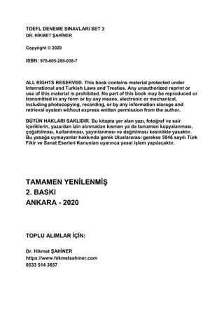 TOEFL DENEME SINAVLARI SET 3
DR. HİKMET ŞAHİNER
Copyright © 2020
ISBN: 978-605-289-038-7
ALL RIGHTS RESERVED. This book contains material protected under
International and Turkish Laws and Treaties. Any unauthorized reprint or
use of this material is prohibited. No part of this book may be reproduced or
transmitted in any form or by any means, electronic or mechanical,
including photocopying, recording, or by any information storage and
retrieval system without express written permission from the author.
BÜTÜN HAKLARI SAKLIDIR. Bu kitapta yer alan yazı, fotoğraf ve sair
içeriklerin, yazardan izin alınmadan kısmen ya da tamamen kopyalanması,
çoğaltılması, kullanılması, yayınlanması ve dağıtılması kesinlikle yasaktır.
Bu yasağa uymayanlar hakkında gerek Uluslararası gerekse 5846 sayılı Türk
Fikir ve Sanat Eserleri Kanunları uyarınca yasal işlem yapılacaktır.
TAMAMEN YENİLENMİŞ
2. BASKI
ANKARA - 2020
TOPLU ALIMLAR İÇİN:
Dr. Hikmet ŞAHİNER
https://www.hikmetsahiner.com
0533 514 3657
 