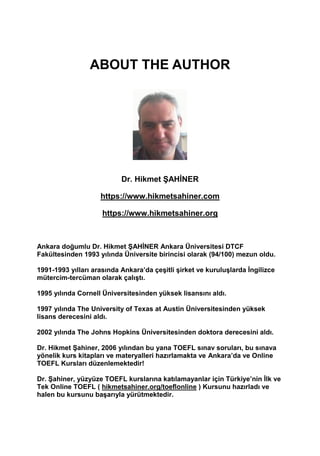 ABOUT THE AUTHOR
Dr. Hikmet ŞAHİNER
https://www.hikmetsahiner.com
https://www.hikmetsahiner.org
Ankara doğumlu Dr. Hikmet ŞAHİNER Ankara Üniversitesi DTCF
Fakültesinden 1993 yılında Üniversite birincisi olarak (94/100) mezun oldu.
1991-1993 yılları arasında Ankara’da çeşitli şirket ve kuruluşlarda İngilizce
mütercim-tercüman olarak çalıştı.
1995 yılında Cornell Üniversitesinden yüksek lisansını aldı.
1997 yılında The University of Texas at Austin Üniversitesinden yüksek
lisans derecesini aldı.
2002 yılında The Johns Hopkins Üniversitesinden doktora derecesini aldı.
Dr. Hikmet Şahiner, 2006 yılından bu yana TOEFL sınav soruları, bu sınava
yönelik kurs kitapları ve materyalleri hazırlamakta ve Ankara’da ve Online
TOEFL Kursları düzenlemektedir!
Dr. Şahiner, yüzyüze TOEFL kurslarına katılamayanlar için Türkiye’nin İlk ve
Tek Online TOEFL ( hikmetsahiner.org/toeflonline ) Kursunu hazırladı ve
halen bu kursunu başarıyla yürütmektedir.
 