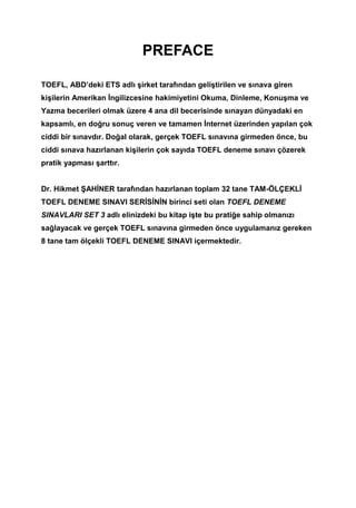 PREFACE
TOEFL, ABD’deki ETS adlı şirket tarafından geliştirilen ve sınava giren
kişilerin Amerikan İngilizcesine hakimiyetini Okuma, Dinleme, Konuşma ve
Yazma becerileri olmak üzere 4 ana dil becerisinde sınayan dünyadaki en
kapsamlı, en doğru sonuç veren ve tamamen İnternet üzerinden yapılan çok
ciddi bir sınavdır. Doğal olarak, gerçek TOEFL sınavına girmeden önce, bu
ciddi sınava hazırlanan kişilerin çok sayıda TOEFL deneme sınavı çözerek
pratik yapması şarttır.
Dr. Hikmet ŞAHİNER tarafından hazırlanan toplam 32 tane TAM-ÖLÇEKLİ
TOEFL DENEME SINAVI SERİSİNİN birinci seti olan TOEFL DENEME
SINAVLARI SET 3 adlı elinizdeki bu kitap işte bu pratiğe sahip olmanızı
sağlayacak ve gerçek TOEFL sınavına girmeden önce uygulamanız gereken
8 tane tam ölçekli TOEFL DENEME SINAVI içermektedir.
 