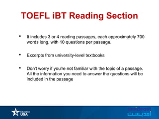 TOEFL iBT Reading Section
• It includes 3 or 4 reading passages, each approximately 700
words long, with 10 questions per passage.
• Excerpts from university-level textbooks
• Don't worry if you're not familiar with the topic of a passage.
All the information you need to answer the questions will be
included in the passage
 