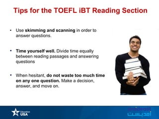 Tips for the TOEFL iBT Reading Section
• Use skimming and scanning in order to
answer questions.
• Time yourself well. Divide time equally
between reading passages and answering
questions
• When hesitant, do not waste too much time
on any one question. Make a decision,
answer, and move on.
 