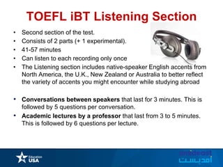TOEFL iBT Listening Section
• Second section of the test.
• Consists of 2 parts (+ 1 experimental).
• 41-57 minutes
• Can listen to each recording only once
• The Listening section includes native-speaker English accents from
North America, the U.K., New Zealand or Australia to better reflect
the variety of accents you might encounter while studying abroad
• Conversations between speakers that last for 3 minutes. This is
followed by 5 questions per conversation.
• Academic lectures by a professor that last from 3 to 5 minutes.
This is followed by 6 questions per lecture.
 