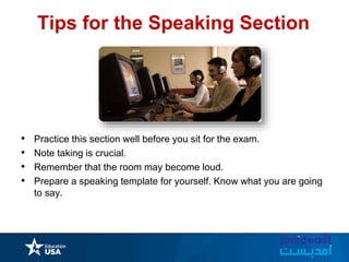 Tips for the Speaking Section
• Practice this section well before you sit for the exam.
• Note taking is crucial.
• Remember that the room may become loud.
• Prepare a speaking template for yourself. Know what you are going
to say.
 