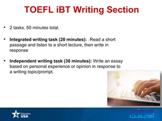 • 2 tasks. 50 minutes total.
• Integrated writing task (20 minutes): : Read a short
passage and listen to a short lecture, then write in
response
• Independent writing task (30 minutes): Write an essay
based on personal experience or opinion in response to
a writing topic/prompt.
TOEFL iBT Writing Section
 