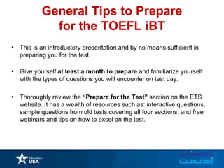 General Tips to Prepare
for the TOEFL iBT
• This is an introductory presentation and by no means sufficient in
preparing you for the test.
• Give yourself at least a month to prepare and familiarize yourself
with the types of questions you will encounter on test day.
• Thoroughly review the “Prepare for the Test” section on the ETS
website. It has a wealth of resources such as: interactive questions,
sample questions from old tests covering all four sections, and free
webinars and tips on how to excel on the test.
 
