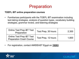 Preparation
TOEFL iBT online preparation courses
• Familiarizes participants with the TOEFL iBT examination including
test-taking strategies, analysis of question types, vocabulary building
strategies, grammar review, and listening strategies
• For registration, contact AMIDEAST Egypt on 19263
Online Test Prep iBT Test
Preparation
Test Prep, 30 hours 2,300
Online Test Prep iBT Test
Preparation Crash Course
Test Prep, 12 hours 1,800
 