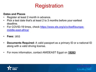 Registration
Dates and Places
• Register at least 2 month in advance.
• Pick a test date that's at least 2 to 3 months before your earliest
deadline.
• For COVID-19 times, check https://www.ets.org/s/cv/toefl/europe-
middle-east-africa/
• Fees: 185$
• Documents Required: A valid passport as a primary ID or a national ID
along with a valid driving license.
• For more information, contact AMIDEAST Egypt on 19263
 