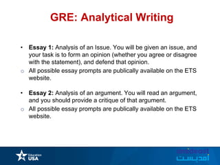 GRE: Analytical Writing
• Essay 1: Analysis of an Issue. You will be given an issue, and
your task is to form an opinion (whether you agree or disagree
with the statement), and defend that opinion.
o All possible essay prompts are publically available on the ETS
website.
• Essay 2: Analysis of an argument. You will read an argument,
and you should provide a critique of that argument.
o All possible essay prompts are publically available on the ETS
website.
 