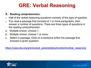 GRE: Verbal Reasoning
3. Reading comprehension:
o Half of the verbal reasoning questions consists of this type of question.
o You read a passage that consists of 1 or more paragraphs, then
answer a number of questions. There are three types of questions in
the reading comprehension:
a. Multiple choice- choose 1.
b. Multiple choice- choose 1 or more.
c. Select in passage. Click on a sentence within the passage that
answers a given question.
https://www.ets.org/gre/revised_general/about/content/verbal_reasoning
 