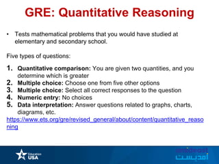 GRE: Quantitative Reasoning
• Tests mathematical problems that you would have studied at
elementary and secondary school.
Five types of questions:
1. Quantitative comparison: You are given two quantities, and you
determine which is greater
2. Multiple choice: Choose one from five other options
3. Multiple choice: Select all correct responses to the question
4. Numeric entry: No choices
5. Data interpretation: Answer questions related to graphs, charts,
diagrams, etc.
https://www.ets.org/gre/revised_general/about/content/quantitative_reaso
ning
 