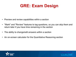 GRE: Exam Design
• Preview and review capabilities within a section
• "Mark" and "Review" features to tag questions, so you can skip them and
return later if you have time remaining in the section
• The ability to change/edit answers within a section
• An on-screen calculator for the Quantitative Reasoning section
 